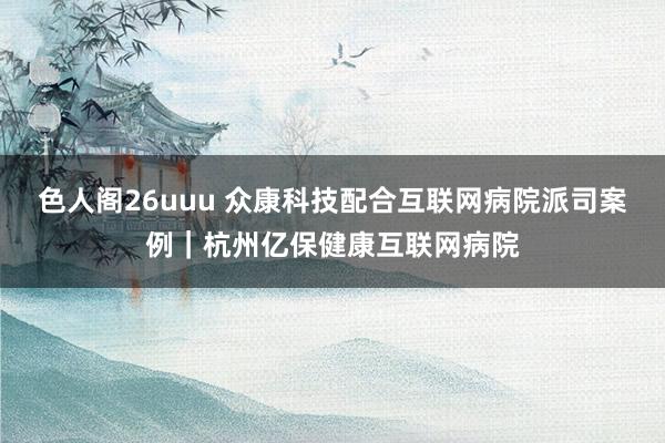 色人阁26uuu 众康科技配合互联网病院派司案例｜杭州亿保健康互联网病院