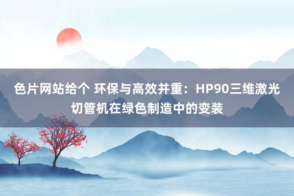 色片网站给个 环保与高效并重：HP90三维激光切管机在绿色制造中的变装