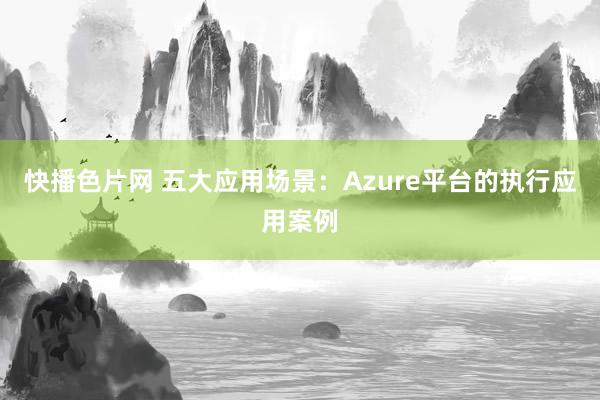 快播色片网 五大应用场景：Azure平台的执行应用案例