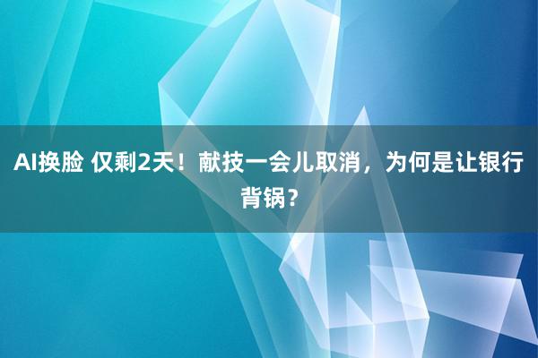 AI换脸 仅剩2天！献技一会儿取消，为何是让银行背锅？