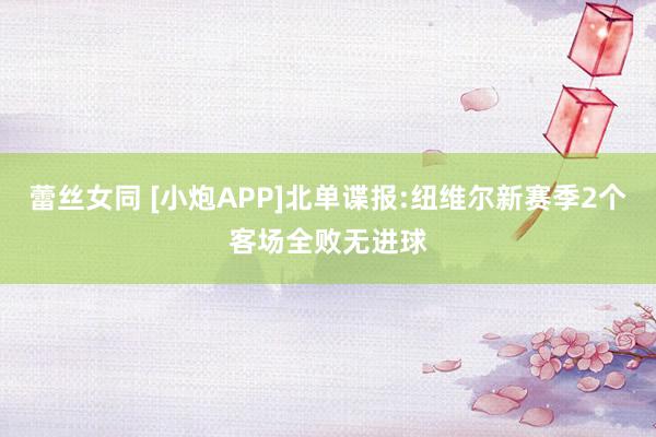 蕾丝女同 [小炮APP]北单谍报:纽维尔新赛季2个客场全败无进球