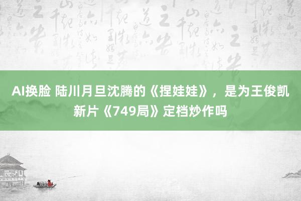 AI换脸 陆川月旦沈腾的《捏娃娃》，是为王俊凯新片《749局》定档炒作吗