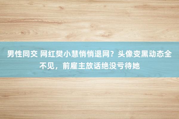 男性同交 网红樊小慧悄悄退网？头像变黑动态全不见，前雇主放话绝没亏待她