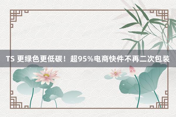 TS 更绿色更低碳！超95%电商快件不再二次包装