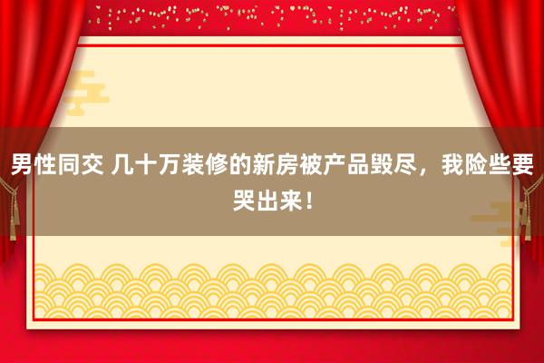 男性同交 几十万装修的新房被产品毁尽，我险些要哭出来！