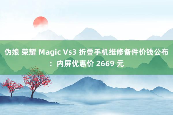 伪娘 荣耀 Magic Vs3 折叠手机维修备件价钱公布：内屏优惠价 2669 元