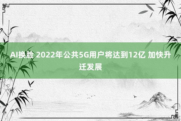 AI换脸 2022年公共5G用户将达到12亿 加快升迁发展