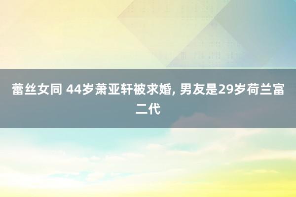 蕾丝女同 44岁萧亚轩被求婚, 男友是29岁荷兰富二代