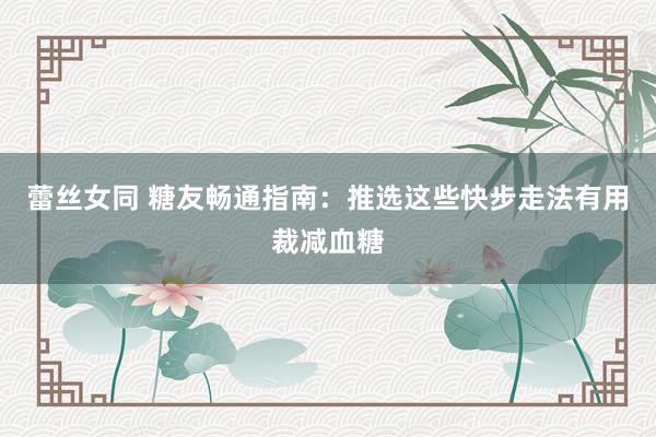 蕾丝女同 糖友畅通指南：推选这些快步走法有用裁减血糖