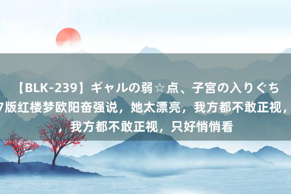 【BLK-239】ギャルの弱☆点、子宮の入りぐちぃ EMIRI 87版红楼梦欧阳奋强说，她太漂亮，我方都不敢正视，只好悄悄看