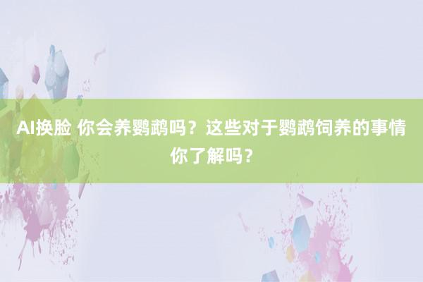 AI换脸 你会养鹦鹉吗？这些对于鹦鹉饲养的事情你了解吗？