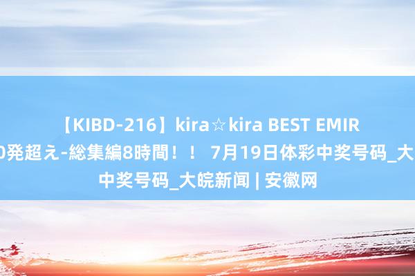 【KIBD-216】kira☆kira BEST EMIRI-中出し性交20発超え-総集編8時間！！ 7月19日体彩中奖号码_大皖新闻 | 安徽网