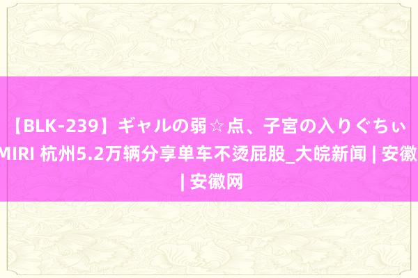 【BLK-239】ギャルの弱☆点、子宮の入りぐちぃ EMIRI 杭州5.2万辆分享单车不烫屁股_大皖新闻 | 安徽网