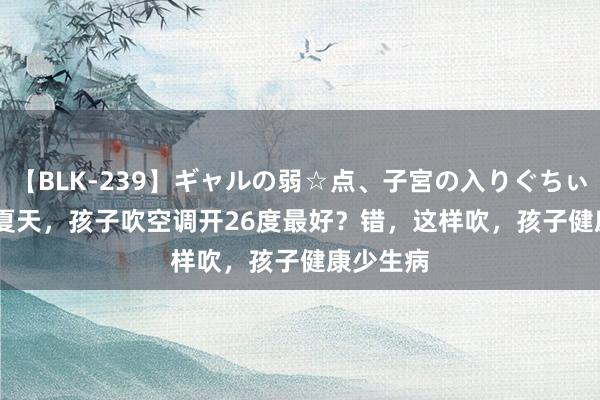 【BLK-239】ギャルの弱☆点、子宮の入りぐちぃ EMIRI 夏天，孩子吹空调开26度最好？错，这样吹，孩子健康少生病