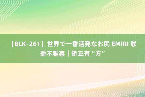 【BLK-261】世界で一番活発なお尻 EMIRI 联播不雅察｜矫正有“方”