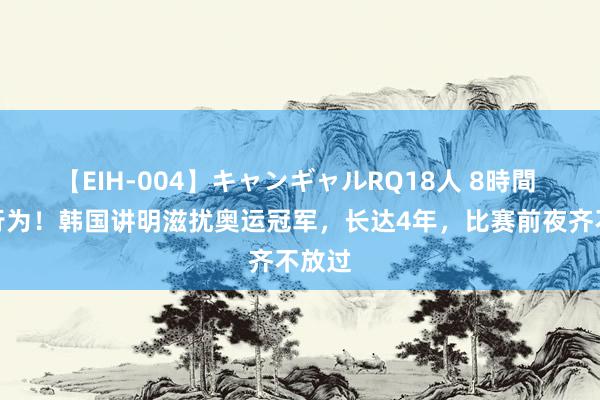 【EIH-004】キャンギャルRQ18人 8時間 畜牲行为！韩国讲明滋扰奥运冠军，长达4年，比赛前夜齐不放过