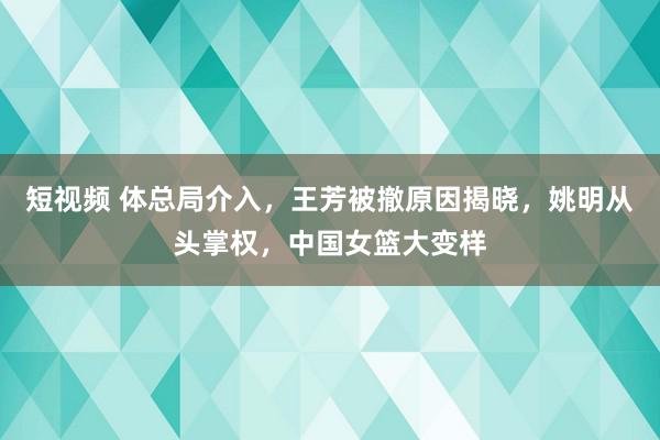 短视频 体总局介入，王芳被撤原因揭晓，姚明从头掌权，中国女篮大变样