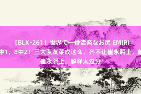 【BLK-261】世界で一番活発なお尻 EMIRI 5中1，8中1，8中2！三大队友菜成这么，齐不让崔永熙上，解释太过分