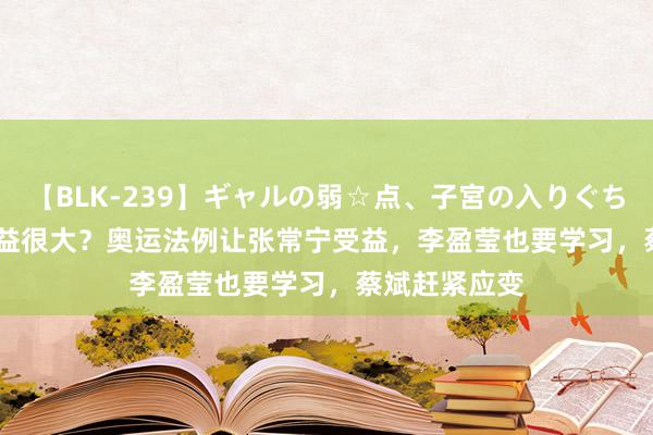 【BLK-239】ギャルの弱☆点、子宮の入りぐちぃ EMIRI 获益很大？奥运法例让张常宁受益，李盈莹也要学习，蔡斌赶紧应变