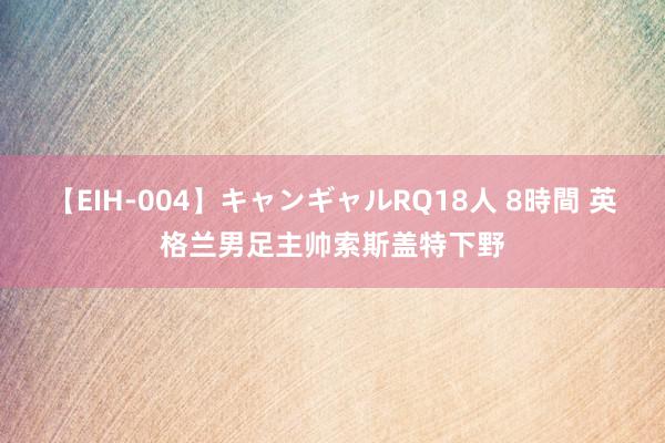 【EIH-004】キャンギャルRQ18人 8時間 英格兰男足主帅索斯盖特下野