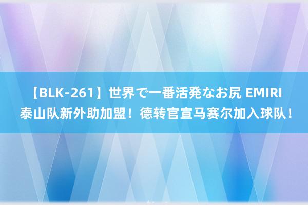 【BLK-261】世界で一番活発なお尻 EMIRI 泰山队新外助加盟！德转官宣马赛尔加入球队！