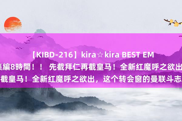 【KIBD-216】kira☆kira BEST EMIRI-中出し性交20発超え-総集編8時間！！ 先截拜仁再截皇马！全新红魔呼之欲出，这个转会窗的曼联斗志激越