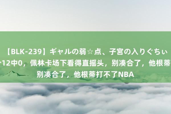 【BLK-239】ギャルの弱☆点、子宮の入りぐちぃ EMIRI 三分12中0，佩林卡场下看得直摇头，别凑合了，他根蒂打不了NBA