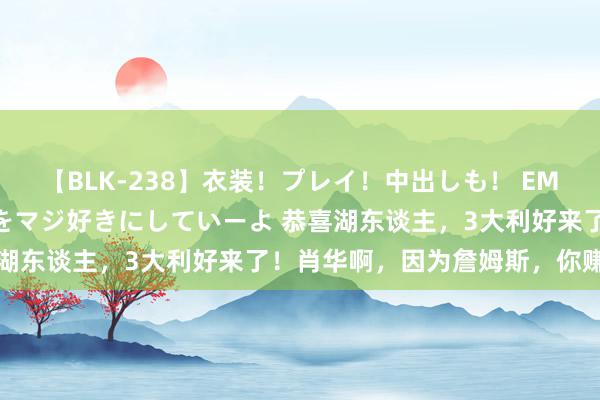 【BLK-238】衣装！プレイ！中出しも！ EMIRIのつぶやき指令で私をマジ好きにしていーよ 恭喜湖东谈主，3大利好来了！肖华啊，因为詹姆斯，你赚麻了