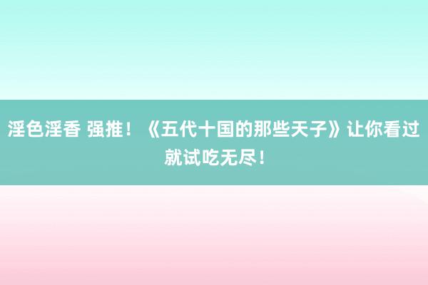 淫色淫香 强推！《五代十国的那些天子》让你看过就试吃无尽！