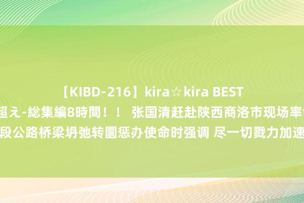 【KIBD-216】kira☆kira BEST EMIRI-中出し性交20発超え-総集編8時間！！ 张国清赶赴陕西商洛市现场率领丹宁高速水阳段公路桥梁坍弛转圜惩办使命时强调 尽一切戮力加速搜救失联东谈主员 强化汛期安全隐患巡缉排险