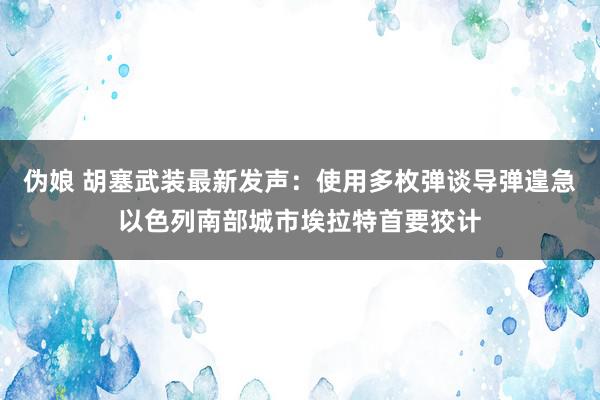 伪娘 胡塞武装最新发声：使用多枚弹谈导弹遑急以色列南部城市埃拉特首要狡计