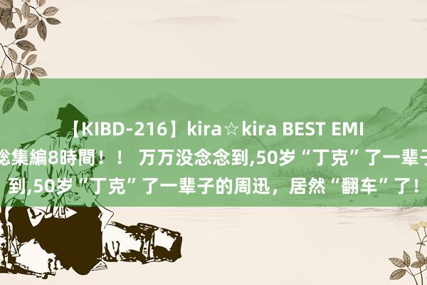 【KIBD-216】kira☆kira BEST EMIRI-中出し性交20発超え-総集編8時間！！ 万万没念念到,50岁“丁克”了一辈子的周迅，居然“翻车”了！