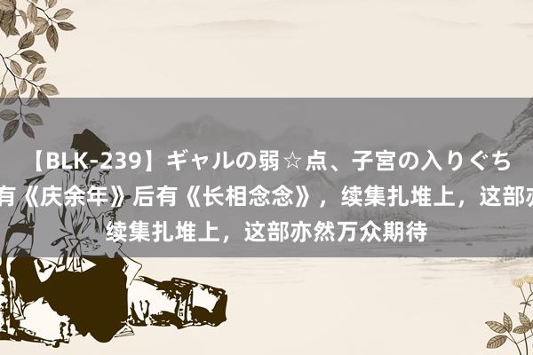 【BLK-239】ギャルの弱☆点、子宮の入りぐちぃ EMIRI 前有《庆余年》后有《长相念念》，续集扎堆上，这部亦然万众期待