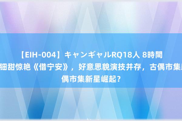 【EIH-004】キャンギャルRQ18人 8時間 17岁黄杨钿甜惊艳《借宁安》，好意思貌演技并存，古偶市集新星崛起？