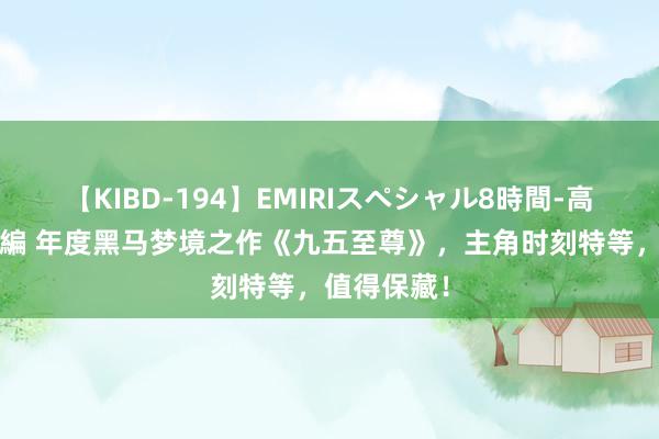 【KIBD-194】EMIRIスペシャル8時間-高画質-特別編 年度黑马梦境之作《九五至尊》，主角时刻特等，值得保藏！