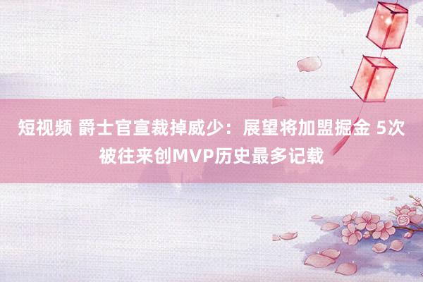 短视频 爵士官宣裁掉威少：展望将加盟掘金 5次被往来创MVP历史最多记载