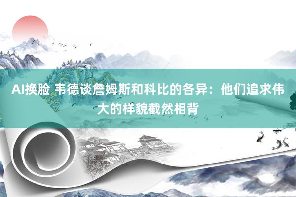 AI换脸 韦德谈詹姆斯和科比的各异：他们追求伟大的样貌截然相背