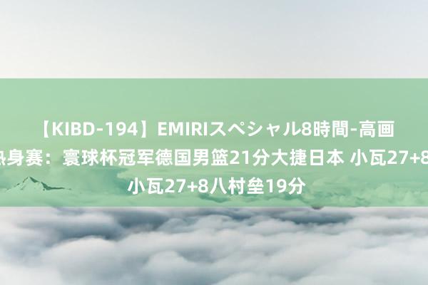 【KIBD-194】EMIRIスペシャル8時間-高画質-特別編 热身赛：寰球杯冠军德国男篮21分大捷日本 小瓦27+8八村垒19分