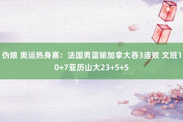 伪娘 奥运热身赛：法国男篮输加拿大吞3连败 文班10+7亚历山大23+5+5