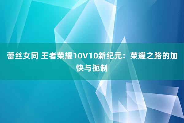 蕾丝女同 王者荣耀10V10新纪元：荣耀之路的加快与扼制