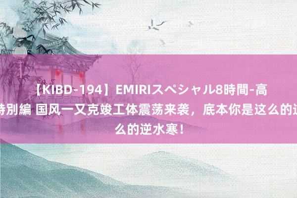 【KIBD-194】EMIRIスペシャル8時間-高画質-特別編 国风一又克竣工体震荡来袭，底本你是这么的逆水寒！