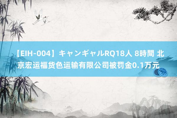 【EIH-004】キャンギャルRQ18人 8時間 北京宏运福货色运输有限公司被罚金0.1万元