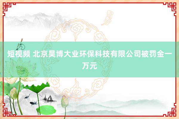 短视频 北京昊博大业环保科技有限公司被罚金一万元