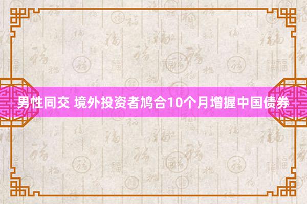 男性同交 境外投资者鸠合10个月增握中国债券