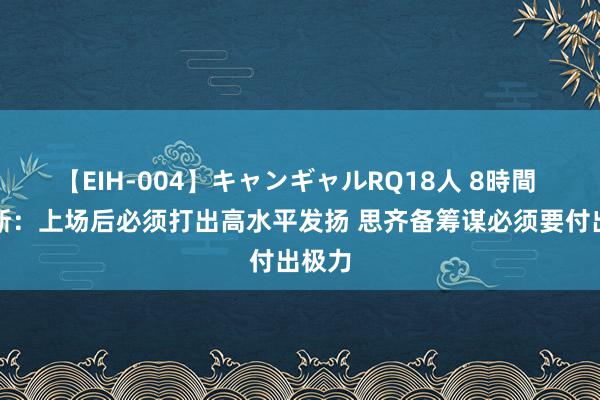 【EIH-004】キャンギャルRQ18人 8時間 福克斯：上场后必须打出高水平发扬 思齐备筹谋必须要付出极力