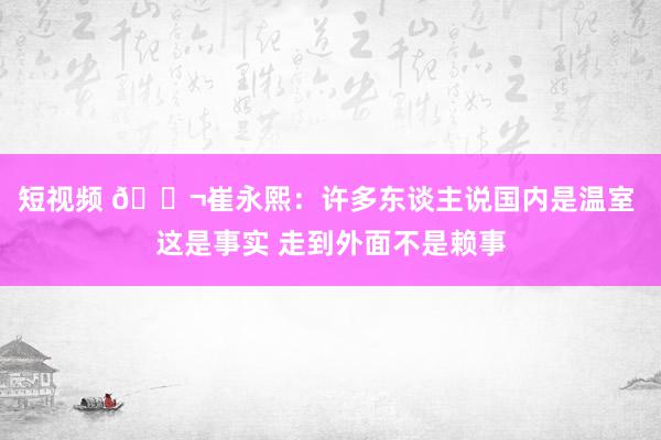 短视频 💬崔永熙：许多东谈主说国内是温室 这是事实 走到外面不是赖事