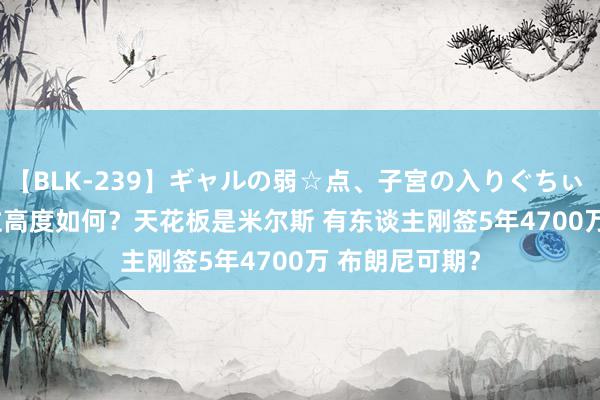 【BLK-239】ギャルの弱☆点、子宮の入りぐちぃ EMIRI 55顺位高度如何？天花板是米尔斯 有东谈主刚签5年4700万 布朗尼可期？