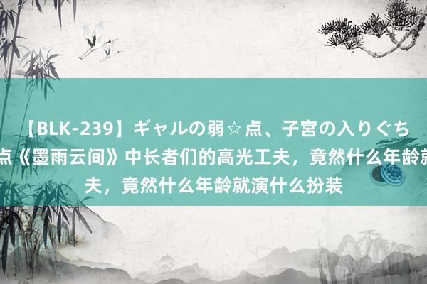 【BLK-239】ギャルの弱☆点、子宮の入りぐちぃ EMIRI 清点《墨雨云间》中长者们的高光工夫，竟然什么年龄就演什么扮装