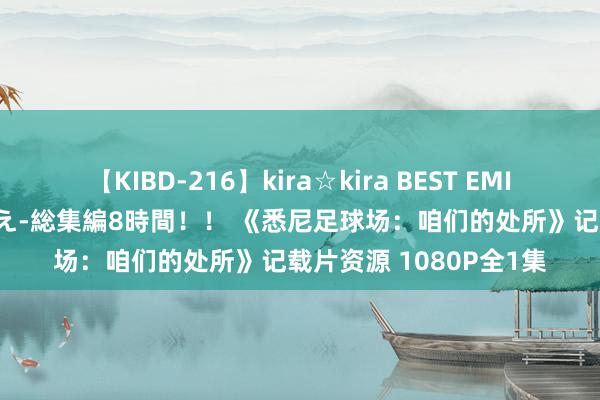 【KIBD-216】kira☆kira BEST EMIRI-中出し性交20発超え-総集編8時間！！ 《悉尼足球场：咱们的处所》记载片资源 1080P全1集