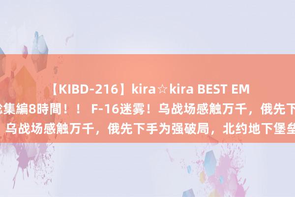 【KIBD-216】kira☆kira BEST EMIRI-中出し性交20発超え-総集編8時間！！ F-16迷雾！乌战场感触万千，俄先下手为强破局，北约地下堡垒遭重创